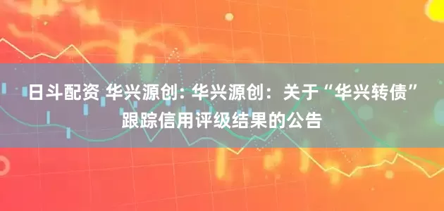 日斗配资 华兴源创: 华兴源创：关于“华兴转债”跟踪信用评级结果的公告