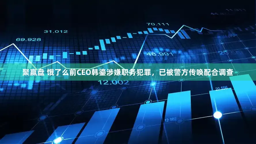 聚赢盘 饿了么前CEO韩鎏涉嫌职务犯罪，已被警方传唤配合调查