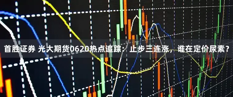首胜证券 光大期货0620热点追踪：止步三连涨，谁在定价尿素？