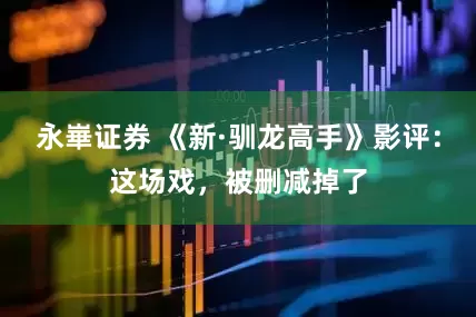 永崋证券 《新·驯龙高手》影评：这场戏，被删减掉了