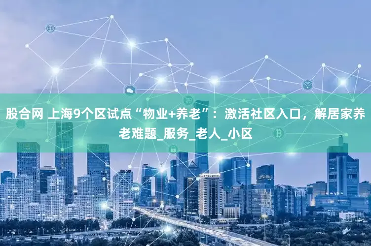 股合网 上海9个区试点“物业+养老”：激活社区入口，解居家养老难题_服务_老人_小区