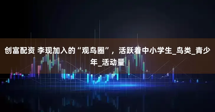 创富配资 李现加入的“观鸟圈”，活跃着中小学生_鸟类_青少年_活动量