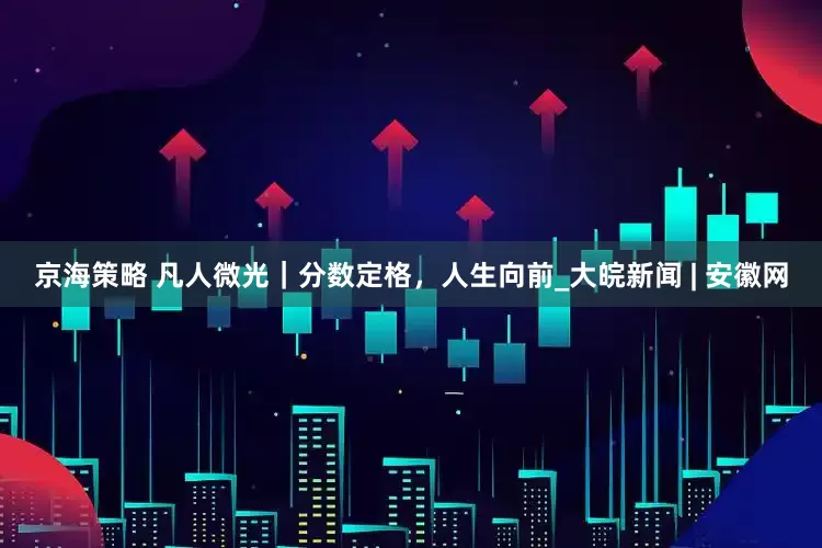 京海策略 凡人微光｜分数定格，人生向前_大皖新闻 | 安徽网