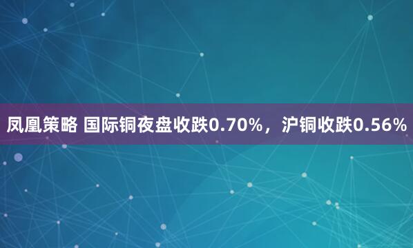 凤凰策略 国际铜夜盘收跌0.70%，沪铜收跌0.56%