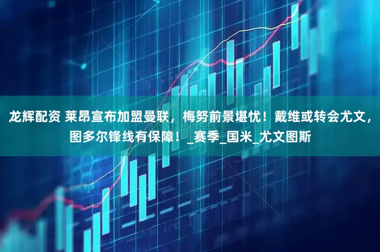 龙辉配资 莱昂宣布加盟曼联，梅努前景堪忧！戴维或转会尤文，图多尔锋线有保障！_赛季_国米_尤文图斯