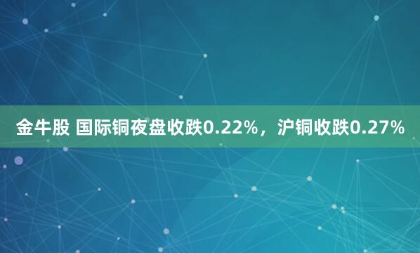 金牛股 国际铜夜盘收跌0.22%，沪铜收跌0.27%