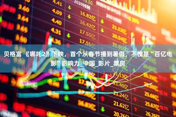 贝格富 《哪吒2》下映，首个从春节播到暑假，不愧是“百亿电影”影响力_中国_影片_票房