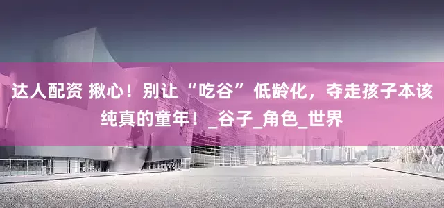 达人配资 揪心！别让 “吃谷” 低龄化，夺走孩子本该纯真的童年！_谷子_角色_世界