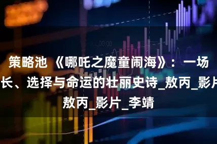 策略池 《哪吒之魔童闹海》：一场关于成长、选择与命运的壮丽史诗_敖丙_影片_李靖
