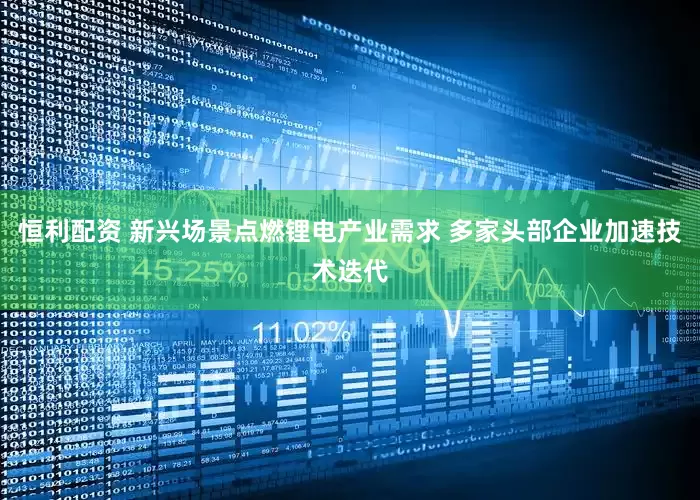 恒利配资 新兴场景点燃锂电产业需求 多家头部企业加速技术迭代