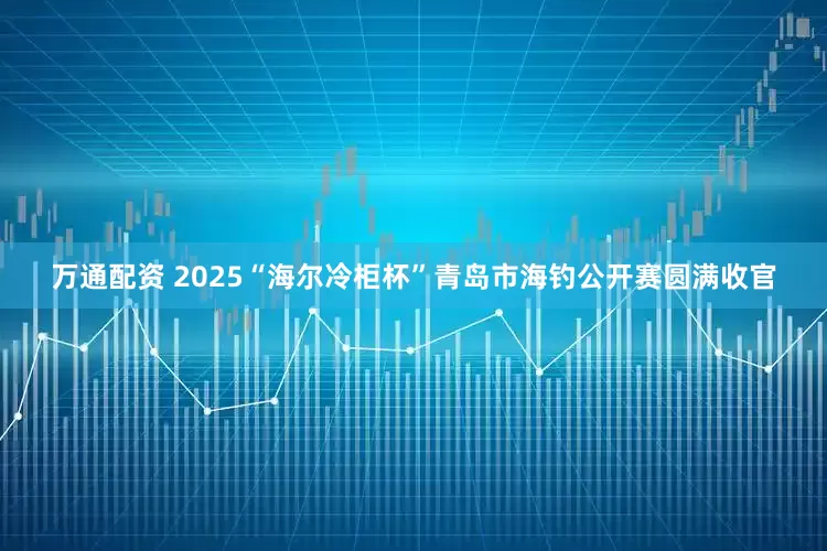 万通配资 2025“海尔冷柜杯”青岛市海钓公开赛圆满收官