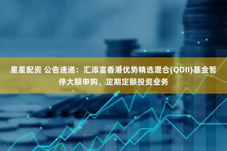 星星配资 公告速递：汇添富香港优势精选混合(QDII)基金暂停大额申购、定期定额投资业务