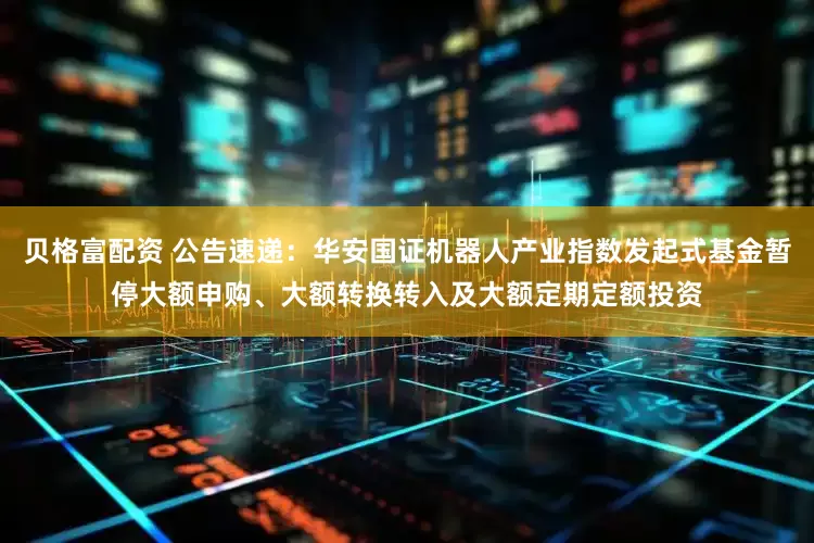 贝格富配资 公告速递：华安国证机器人产业指数发起式基金暂停大额申购、大额转换转入及大额定期定额投资
