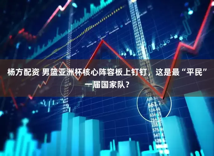 杨方配资 男篮亚洲杯核心阵容板上钉钉，这是最“平民”一届国家队？