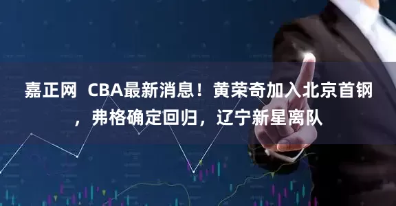 嘉正网  CBA最新消息！黄荣奇加入北京首钢，弗格确定回归，辽宁新星离队