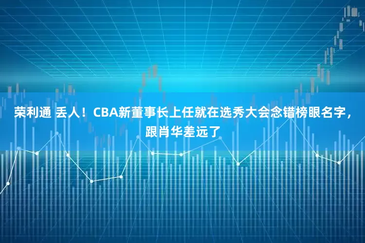 荣利通 丢人！CBA新董事长上任就在选秀大会念错榜眼名字，跟肖华差远了