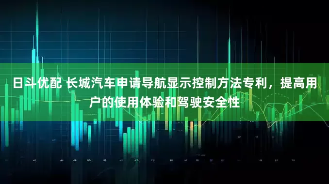 日斗优配 长城汽车申请导航显示控制方法专利，提高用户的使用体验和驾驶安全性