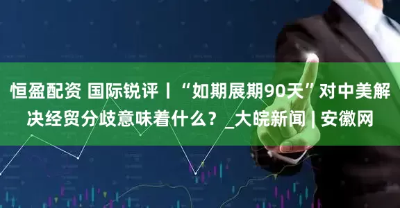 恒盈配资 国际锐评丨“如期展期90天”对中美解决经贸分歧意味着什么？_大皖新闻 | 安徽网