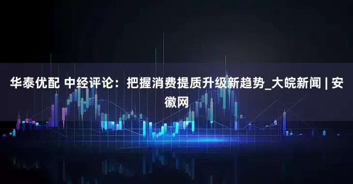 华泰优配 中经评论：把握消费提质升级新趋势_大皖新闻 | 安徽网