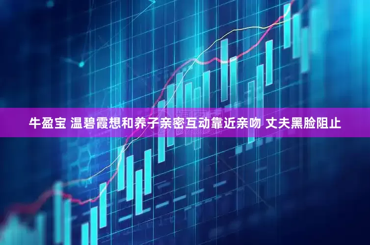 牛盈宝 温碧霞想和养子亲密互动靠近亲吻 丈夫黑脸阻止