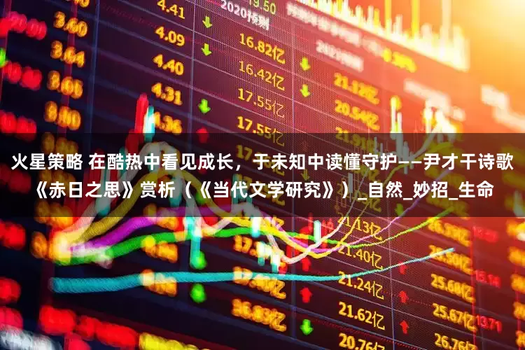火星策略 在酷热中看见成长，于未知中读懂守护——尹才干诗歌《赤日之思》赏析（《当代文学研究》）_自然_妙招_生命