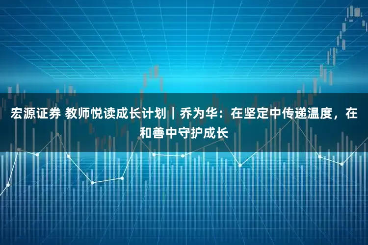 宏源证券 教师悦读成长计划｜乔为华：在坚定中传递温度，在和善中守护成长