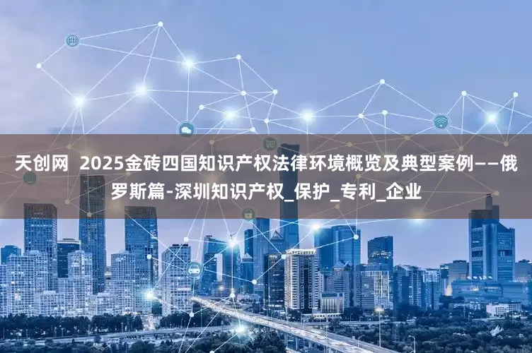 天创网  2025金砖四国知识产权法律环境概览及典型案例——俄罗斯篇-深圳知识产权_保护_专利_企业