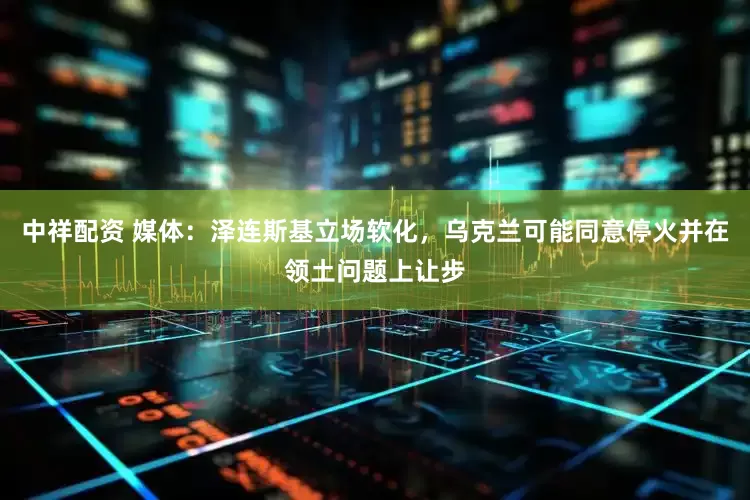 中祥配资 媒体：泽连斯基立场软化，乌克兰可能同意停火并在领土问题上让步