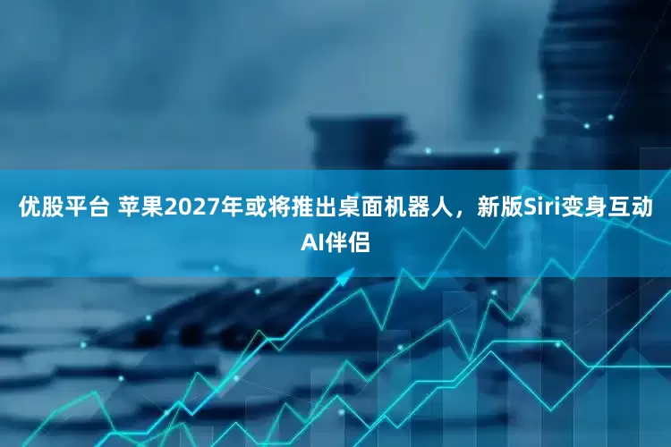 优股平台 苹果2027年或将推出桌面机器人，新版Siri变身互动AI伴侣