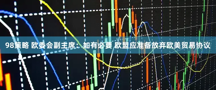 98策略 欧委会副主席：如有必要 欧盟应准备放弃欧美贸易协议