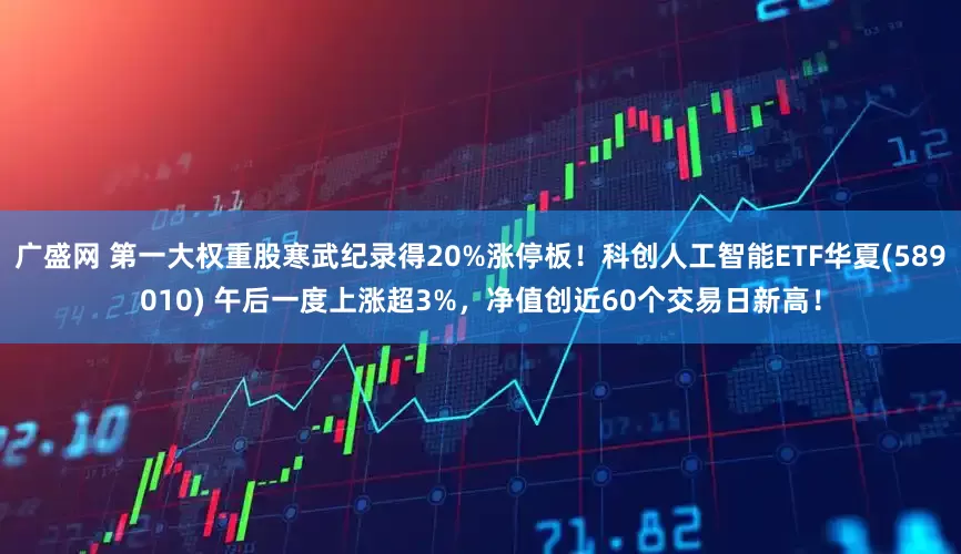 广盛网 第一大权重股寒武纪录得20%涨停板！科创人工智能ETF华夏(589010) 午后一度上涨超3%，净值创近60个交易日新高！