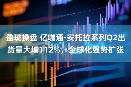 盈珑操盘 亿咖通·安托拉系列Q2出货量大增112%，全球化强势扩张