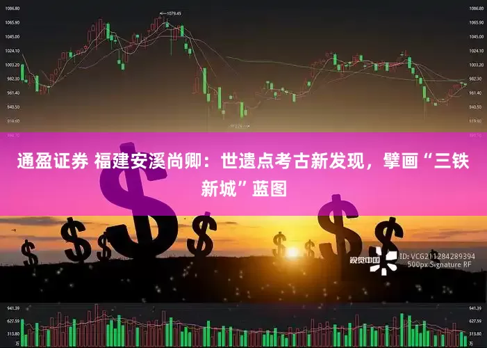 通盈证券 福建安溪尚卿：世遗点考古新发现，擘画“三铁新城”蓝图