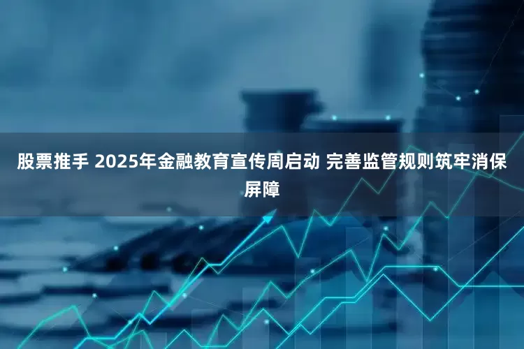 股票推手 2025年金融教育宣传周启动 完善监管规则筑牢消保屏障