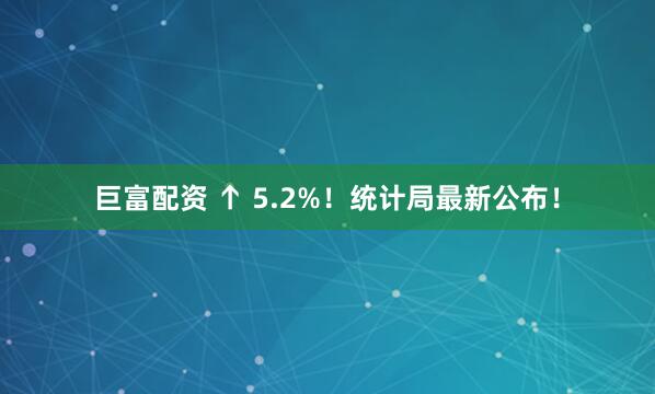 巨富配资 ↑ 5.2%！统计局最新公布！