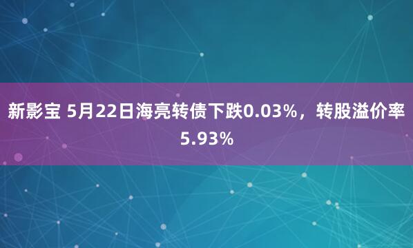 新影宝 5月22日海亮转债下跌0.03%，转股溢价率5.93%