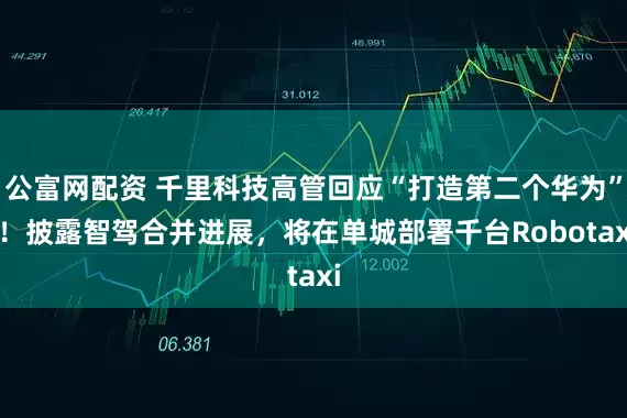公富网配资 千里科技高管回应“打造第二个华为” ！披露智驾合并进展，将在单城部署千台Robotaxi