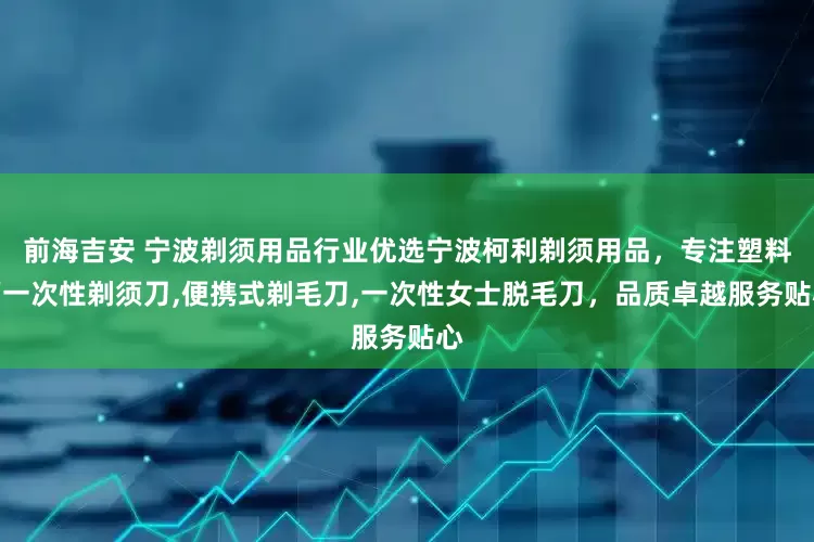 前海吉安 宁波剃须用品行业优选宁波柯利剃须用品，专注塑料柄一次性剃须刀,便携式剃毛刀,一次性女士脱毛刀，品质卓越服务贴心