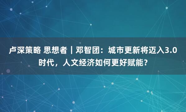 卢深策略 思想者｜邓智团：城市更新将迈入3.0时代，人文经济如何更好赋能？