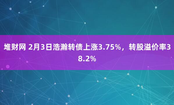 堆财网 2月3日浩瀚转债上涨3.75%，转股溢价率38.2%