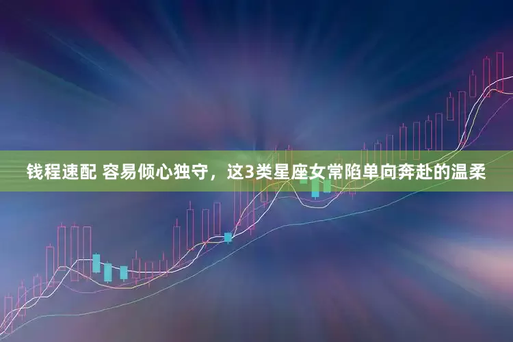 钱程速配 容易倾心独守，这3类星座女常陷单向奔赴的温柔