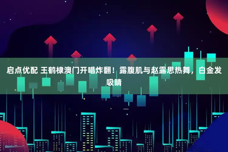 启点优配 王鹤棣澳门开唱炸翻！露腹肌与赵露思热舞，白金发吸睛