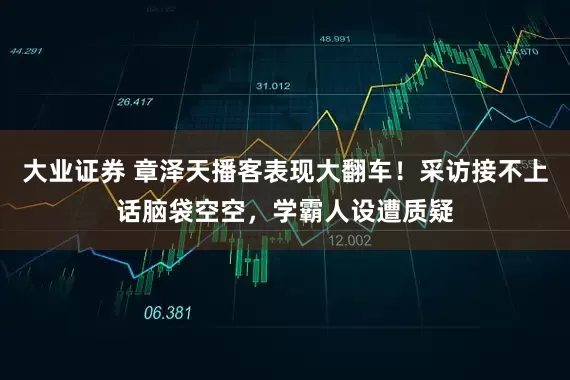 大业证券 章泽天播客表现大翻车！采访接不上话脑袋空空，学霸人设遭质疑