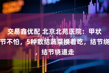 交易鑫优配 北京北苑医院：甲状腺结节不怕，5种散结蔬菜换着吃，结节绕道走