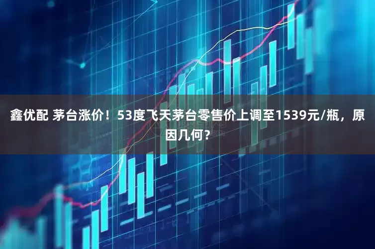 鑫优配 茅台涨价!53度飞天茅台零售价上调至1539元/瓶,原因几何?